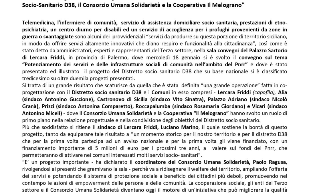 Com. Stampa (19.01.2023) “Potenziamento dei servizi e delle infrastrutture sociali di comunità nell’ambito del Pnrr” è stato il tema del convegno svoltosi il 18 gennaio a Lercara Friddi, con i sindaci dei 7 Comuni del Distretto Socio-Sanitario D38, il Consorzio Umana Solidarietà e la Cooperativa Il Melograno”