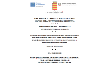 RIAPERTURA TERMINI / AVVISO DI SELEZIONE PUBBLICA MEDIANTE PROCEDURA COMPARATIVA PER IL CONFERIMENTO DELL’INCARICO DI  INFERMIERE PROFESSIONALE PER SERVIZIO ADI  / ISTITUZIONE DI UN SERVIZIO DI ETNOPSICHIATRIA ED AZIONI A SUPPORTO RIVOLTO IN PARTICOLARE AI PROFUGHI IN FUGA DALLE GUERRE (NUCLEI FAMILIARI, DONNE, BAMBINI), CENTRO DISABILI DIURNO, INFERMIERE DI COMUNITA’ E SERVIZIO DI ASSISTENZA DOMICILIARE SOCIO-SANITARIA  COMUNE DI LERCARA FRIDDI / CUP:F45I22000250006 / PNRR MISSIONE 5 COMPONENTE 3 INVESTIMENTO 1.1.1  SERVIZI E INFRASTRUTTURE SOCIALI DI COMUNITA