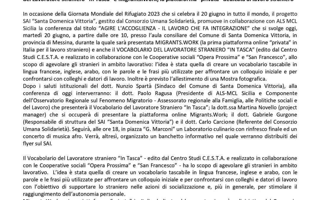 Com. Stampa (20.06.2023) Per la Giornata Mondiale del Rifugiato il progetto SAI “Santa Domenica Vittoria”, gestito dal Consorzio Umana Solidarietà, promuove in collaborazione con ALS MCL Sicilia la conferenza “AGIRE L’ACCOGLIENZA – IL LAVORO CHE FA INTEGRAZIONE”, nel corso della quale saranno presentate la riedizione del Vocabolario del Lavoratore straniero “In Tasca” e Migrants.Work, la piattaforma “privata” dedicata al lavoro straniero