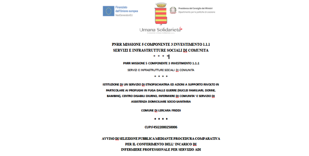 RIAPERTURA TERMINI / AVVISO DI SELEZIONE PUBBLICA MEDIANTE PROCEDURA COMPARATIVA PER IL CONFERIMENTO DELL’INCARICO DI  INFERMIERE PROFESSIONALE PER SERVIZIO ADI  / ISTITUZIONE DI UN SERVIZIO DI ETNOPSICHIATRIA ED AZIONI A SUPPORTO RIVOLTO IN PARTICOLARE AI PROFUGHI IN FUGA DALLE GUERRE (NUCLEI FAMILIARI, DONNE, BAMBINI), CENTRO DISABILI DIURNO, INFERMIERE DI COMUNITA’ E SERVIZIO DI ASSISTENZA DOMICILIARE SOCIO-SANITARIA  COMUNE DI LERCARA FRIDDI / CUP:F45I22000250006 / PNRR MISSIONE 5 COMPONENTE 3 INVESTIMENTO 1.1.1  SERVIZI E INFRASTRUTTURE SOCIALI DI COMUNITA