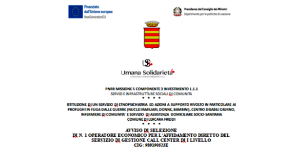 AVVISO DI SELEZIONE DI N. 1 OPERATORE ECONOMICO PER L’AFFIDAMENTO DIRETTO DEL SERVIZIO DI GESTIONE CALL CENTER DI I LIVELLO (Domande entro il 27 Giugno 2023) /  ISTITUZIONE DI UN SERVIZIO DI ETNOPSICHIATRIA ED AZIONI A SUPPORTO RIVOLTO IN PARTICOLARE AI PROFUGHI IN FUGA DALLE GUERRE (NUCLEI FAMILIARI, DONNE, BAMBINI), CENTRO DISABILI DIURNO, INFERMIERE DI COMUNITA’ E SERVIZIO DI ASSISTENZA DOMICILIARE SOCIO-SANITARIA COMUNE DI LERCARA FRIDDI / PNRR MISSIONE 5 COMPONENTE 3 INVESTIMENTO 1.1.1 SERVIZI E INFRASTRUTTURE SOCIALI DI COMUNITA