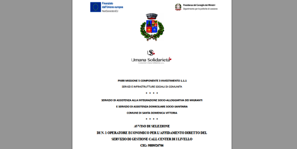 AVVISO DI SELEZIONE DI N. 1 OPERATORE ECONOMICO PER L’AFFIDAMENTO DIRETTO DEL SERVIZIO DI GESTIONE CALL CENTER DI I LIVELLO CIG: 9889526706 (Domande entro il 26 Giugno 2023) / SERVIZIO DI ASSISTENZA ALLA INTEGRAZIONE SOCIO-ALLOGGIATIVA DEI MIGRANTI E SERVIZIO DI ASSISTENZA DOMICILIARE SOCIO-SANITARIA COMUNE DI SANTA DOMENICA VITTORIA / PNRR MISSIONE 5 COMPONENTE 3 INVESTIMENTO 1.1.1 SERVIZI E INFRASTRUTTURE SOCIALI DI COMUNITA’