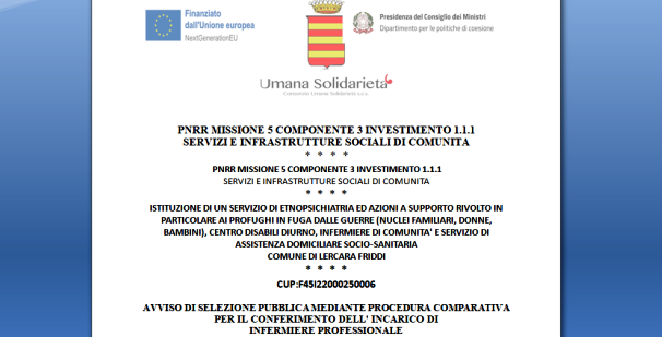 RIAPERTURA TERMINI / AVVISO DI SELEZIONE PUBBLICA MEDIANTE PROCEDURA COMPARATIVA PER IL CONFERIMENTO DELL’INCARICO DI  INFERMIERE PROFESSIONALE PER SERVIZIO DI ETNOPSICHIATRIA (Domande entro il 10 Agosto 2023) / ISTITUZIONE DI UN SERVIZIO DI ETNOPSICHIATRIA ED AZIONI A SUPPORTO RIVOLTO IN PARTICOLARE AI PROFUGHI IN FUGA DALLE GUERRE (NUCLEI FAMILIARI, DONNE, BAMBINI), CENTRO DISABILI DIURNO, INFERMIERE DI COMUNITA’ E SERVIZIO DI ASSISTENZA DOMICILIARE SOCIO-SANITARIA  COMUNE DI LERCARA FRIDDI / CUP:F45I22000250006 / PNRR MISSIONE 5 COMPONENTE 3 INVESTIMENTO 1.1.1  SERVIZI E INFRASTRUTTURE SOCIALI DI COMUNITA